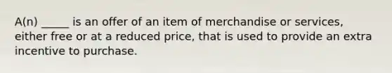 A(n) _____ is an offer of an item of merchandise or services, either free or at a reduced price, that is used to provide an extra incentive to purchase.