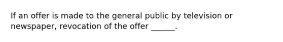 If an offer is made to the general public by television or newspaper, revocation of the offer ______.