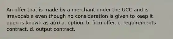 An offer that is made by a merchant under the UCC and is irrevocable even though no consideration is given to keep it open is known as a(n) a. option. b. firm offer. c. requirements contract. d. output contract.