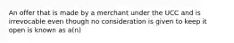 An offer that is made by a merchant under the UCC and is irrevocable even though no consideration is given to keep it open is known as a(n)