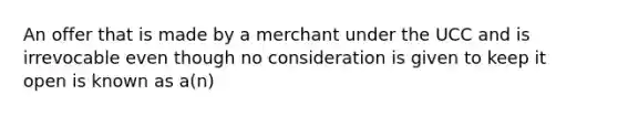 An offer that is made by a merchant under the UCC and is irrevocable even though no consideration is given to keep it open is known as a(n)