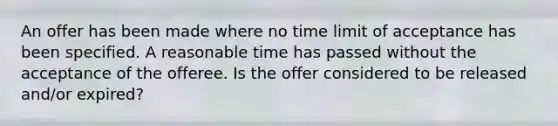 An offer has been made where no time limit of acceptance has been specified. A reasonable time has passed without the acceptance of the offeree. Is the offer considered to be released and/or expired?