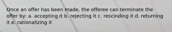 Once an offer has been made, the offeree can terminate the offer by: a. accepting it b. rejecting it c. rescinding it d. returning it e. rationalizing it