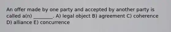 An offer made by one party and accepted by another party is called a(n) ________. A) legal object B) agreement C) coherence D) alliance E) concurrence