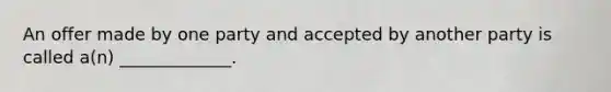 An offer made by one party and accepted by another party is called a(n) _____________.