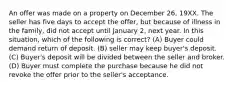 An offer was made on a property on December 26, 19XX. The seller has five days to accept the offer, but because of illness in the family, did not accept until January 2, next year. In this situation, which of the following is correct? (A) Buyer could demand return of deposit. (B) seller may keep buyer's deposit. (C) Buyer's deposit will be divided between the seller and broker. (D) Buyer must complete the purchase because he did not revoke the offer prior to the seller's acceptance.