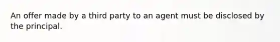 An offer made by a third party to an agent must be disclosed by the principal.