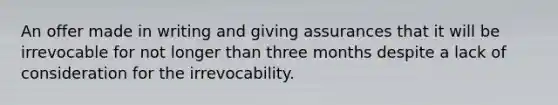 An offer made in writing and giving assurances that it will be irrevocable for not longer than three months despite a lack of consideration for the irrevocability.