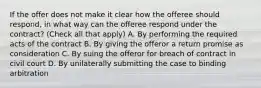 If the offer does not make it clear how the offeree should respond, in what way can the offeree respond under the contract? (Check all that apply) A. By performing the required acts of the contract B. By giving the offeror a return promise as consideration C. By suing the offeror for breach of contract in civil court D. By unilaterally submitting the case to binding arbitration