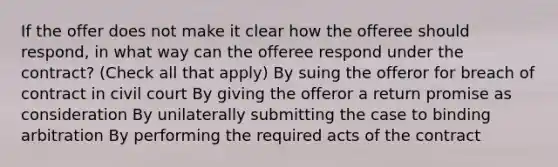 If the offer does not make it clear how the offeree should respond, in what way can the offeree respond under the contract? (Check all that apply) By suing the offeror for breach of contract in civil court By giving the offeror a return promise as consideration By unilaterally submitting the case to binding arbitration By performing the required acts of the contract