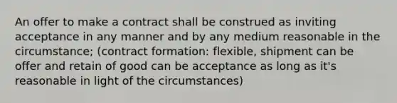 An offer to make a contract shall be construed as inviting acceptance in any manner and by any medium reasonable in the circumstance; (contract formation: flexible, shipment can be offer and retain of good can be acceptance as long as it's reasonable in light of the circumstances)