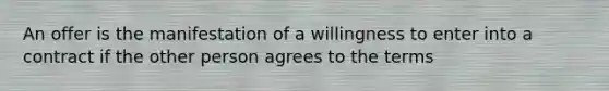 An offer is the manifestation of a willingness to enter into a contract if the other person agrees to the terms