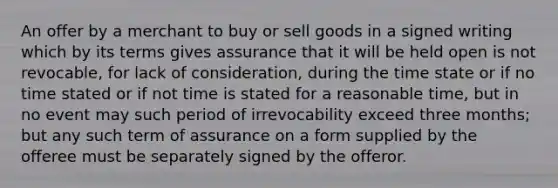 An offer by a merchant to buy or sell goods in a signed writing which by its terms gives assurance that it will be held open is not revocable, for lack of consideration, during the time state or if no time stated or if not time is stated for a reasonable time, but in no event may such period of irrevocability exceed three months; but any such term of assurance on a form supplied by the offeree must be separately signed by the offeror.