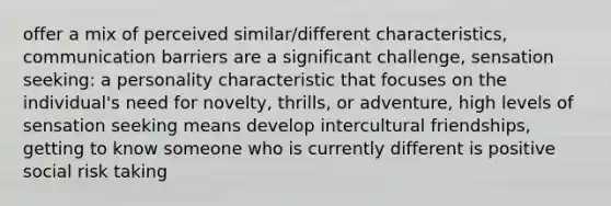 offer a mix of perceived similar/different characteristics, communication barriers are a significant challenge, sensation seeking: a personality characteristic that focuses on the individual's need for novelty, thrills, or adventure, high levels of sensation seeking means develop intercultural friendships, getting to know someone who is currently different is positive social risk taking