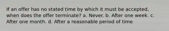 If an offer has no stated time by which it must be accepted, when does the offer terminate? a. Never. b. After one week. c. After one month. d. After a reasonable period of time