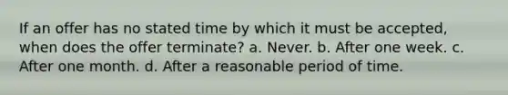 If an offer has no stated time by which it must be accepted, when does the offer terminate? a. Never. b. After one week. c. After one month. d. After a reasonable period of time.