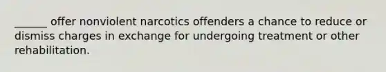 ______ offer nonviolent narcotics offenders a chance to reduce or dismiss charges in exchange for undergoing treatment or other rehabilitation.