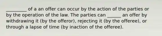 _________ of a an offer can occur by the action of the parties or by the operation of the law. The parties can ______ an offer by withdrawing it (by the offeror), rejecting it (by the offeree), or through a lapse of time (by inaction of the offeree).