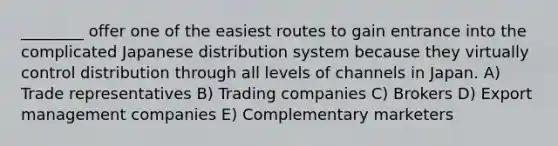 ________ offer one of the easiest routes to gain entrance into the complicated Japanese distribution system because they virtually control distribution through all levels of channels in Japan. A) Trade representatives B) Trading companies C) Brokers D) Export management companies E) Complementary marketers