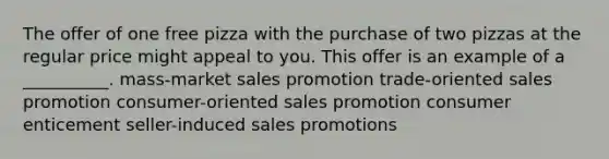 The offer of one free pizza with the purchase of two pizzas at the regular price might appeal to you. This offer is an example of a __________. mass-market sales promotion trade-oriented sales promotion consumer-oriented sales promotion consumer enticement seller-induced sales promotions