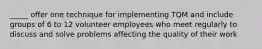 _____ offer one technique for implementing TQM and include groups of 6 to 12 volunteer employees who meet regularly to discuss and solve problems affecting the quality of their work