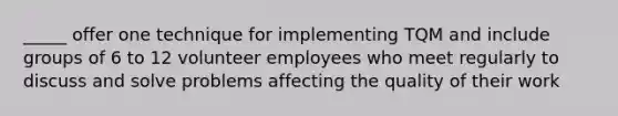 _____ offer one technique for implementing TQM and include groups of 6 to 12 volunteer employees who meet regularly to discuss and solve problems affecting the quality of their work