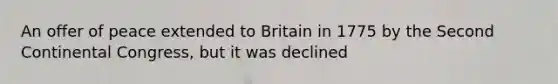 An offer of peace extended to Britain in 1775 by the Second Continental Congress, but it was declined