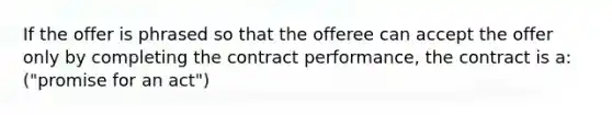 If the offer is phrased so that the offeree can accept the offer only by completing the contract performance, the contract is a: ("promise for an act")