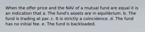 When the offer price and the NAV of a mutual fund are equal it is an indication that a. The fund's assets are in equilibrium. b. The fund is trading at par. c. It is strictly a coincidence. d. The fund has no initial fee. e. The fund is backloaded.