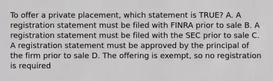 To offer a private placement, which statement is TRUE? A. A registration statement must be filed with FINRA prior to sale B. A registration statement must be filed with the SEC prior to sale C. A registration statement must be approved by the principal of the firm prior to sale D. The offering is exempt, so no registration is required