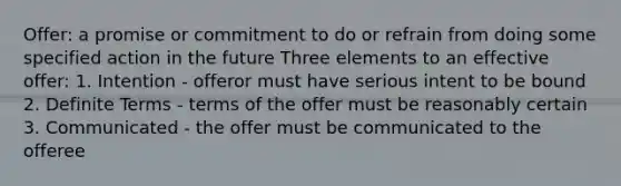 Offer: a promise or commitment to do or refrain from doing some specified action in the future Three elements to an effective offer: 1. Intention - offeror must have serious intent to be bound 2. Definite Terms - terms of the offer must be reasonably certain 3. Communicated - the offer must be communicated to the offeree