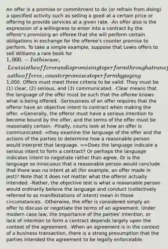 An offer is a promise or commitment to do (or refrain from doing) a specified activity such as selling a good at a certain price or offering to provide services at a given rate. -An offer also is the expression of a willingness to enter into a contract by the offeror's promising an offeree that she will perform certain obligations in exchange for the offeree's counter promise to perform. To take a simple example, suppose that Lewis offers to sell Williams a rare book for 1,000. -In this case, Lewis is the offeror and is promising to perform through a transfer of ownership rights to the book so long as Williams, as the offeree, counter promises to perform by paying1,000. Offers must meet three criteria to be valid: They must be (1) clear, (2) serious, and (3) communicated. -Clear means that the language of the offer must be such that the offeree knows what is being offered. -Seriousness of an offer requires that the offeror have an objective intent to contract when making the offer. =Generally, the offeror must have a serious intention to become bound by the offer, and the terms of the offer must be reasonably certain. -Finally, courts look at how an offer is communicated. =they examine the language of the offer and the actions of the parties to determine how a reasonable person would interpret that language. ==Does the language indicate a serious intent to form a contract? Or perhaps the language indicates intent to negotiate rather than agree. Or is the language so innocuous that a reasonable person would conclude that there was no intent at all (for example, an offer made in jest)? Note that it does not matter what the offeror actually intended. -Rather, the objective test is what a reasonable person would ordinarily believe the language and conduct (collectively referred to as manifestations of intent) mean in those circumstances. -Otherwise, the offer is considered simply an offer to discuss or negotiate the terms of an agreement. Under modern case law, the importance of the parties' intention, or lack of intention to form a contract depends largely upon the context of the agreement. -When an agreement is in the context of a business transaction, there is a strong presumption that the parties intended the agreement to be legally enforceable.