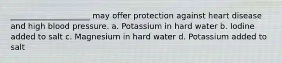 ____________________ may offer protection against heart disease and high <a href='https://www.questionai.com/knowledge/kD0HacyPBr-blood-pressure' class='anchor-knowledge'>blood pressure</a>. a. Potassium in hard water b. Iodine added to salt c. Magnesium in hard water d. Potassium added to salt