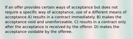 If an offer provides certain ways of acceptance but does not require a specific way of acceptance, use of a different means of acceptance A) results in a contract immediately. B) makes the acceptance void and unenforceable. C) results in a contract only after the acceptance is received by the offeror. D) makes the acceptance voidable by the offeree.