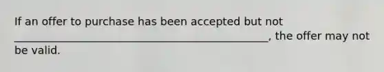 If an offer to purchase has been accepted but not _______________________________________________, the offer may not be valid.