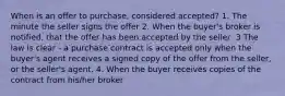 When is an offer to purchase, considered accepted? 1. The minute the seller signs the offer 2. When the buyer's broker is notified, that the offer has been accepted by the seller .3 The law is clear - a purchase contract is accepted only when the buyer's agent receives a signed copy of the offer from the seller, or the seller's agent. 4. When the buyer receives copies of the contract from his/her broker