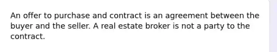 An offer to purchase and contract is an agreement between the buyer and the seller. A real estate broker is not a party to the contract.