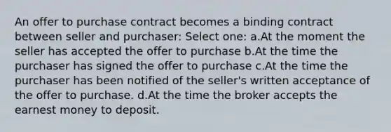 An offer to purchase contract becomes a binding contract between seller and purchaser: Select one: a.At the moment the seller has accepted the offer to purchase b.At the time the purchaser has signed the offer to purchase c.At the time the purchaser has been notified of the seller's written acceptance of the offer to purchase. d.At the time the broker accepts the earnest money to deposit.