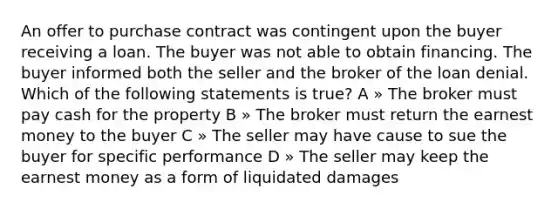 An offer to purchase contract was contingent upon the buyer receiving a loan. The buyer was not able to obtain financing. The buyer informed both the seller and the broker of the loan denial. Which of the following statements is true? A » The broker must pay cash for the property B » The broker must return the earnest money to the buyer C » The seller may have cause to sue the buyer for specific performance D » The seller may keep the earnest money as a form of liquidated damages