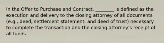 In the Offer to Purchase and Contract, ________ is defined as the execution and delivery to the closing attorney of all documents (e.g., deed, settlement statement, and deed of trust) necessary to complete the transaction and the closing attorney's receipt of all funds.