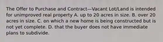 The Offer to Purchase and Contract—Vacant Lot/Land is intended for unimproved real property A. up to 20 acres in size. B. over 20 acres in size. C. on which a new home is being constructed but is not yet complete. D. that the buyer does not have immediate plans to subdivide.