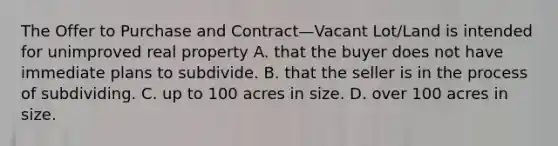 The Offer to Purchase and Contract—Vacant Lot/Land is intended for unimproved real property A. that the buyer does not have immediate plans to subdivide. B. that the seller is in the process of subdividing. C. up to 100 acres in size. D. over 100 acres in size.