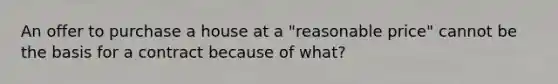 An offer to purchase a house at a "reasonable price" cannot be the basis for a contract because of what?