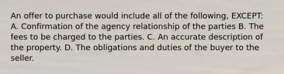 An offer to purchase would include all of the following, EXCEPT: A. Confirmation of the agency relationship of the parties B. The fees to be charged to the parties. C. An accurate description of the property. D. The obligations and duties of the buyer to the seller.