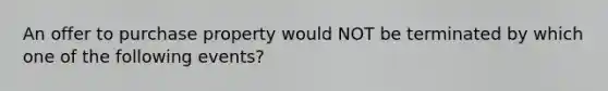 An offer to purchase property would NOT be terminated by which one of the following events?