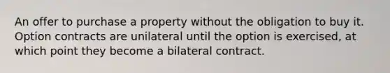 An offer to purchase a property without the obligation to buy it. Option contracts are unilateral until the option is exercised, at which point they become a bilateral contract.