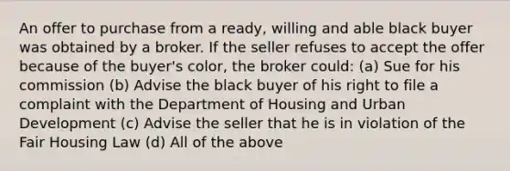 An offer to purchase from a ready, willing and able black buyer was obtained by a broker. If the seller refuses to accept the offer because of the buyer's color, the broker could: (a) Sue for his commission (b) Advise the black buyer of his right to file a complaint with the Department of Housing and Urban Development (c) Advise the seller that he is in violation of the Fair Housing Law (d) All of the above