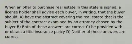 When an offer to purchase real estate in this state is signed, a license holder shall advise each buyer, in writing, that the buyer should: A) have the abstract covering the real estate that is the subject of the contract examined by an attorney chosen by the buyer B) Both of these answers are correct C) be provided with or obtain a title insurance policy D) Neither of these answers are correct