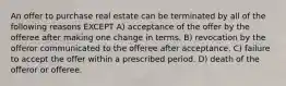 An offer to purchase real estate can be terminated by all of the following reasons EXCEPT A) acceptance of the offer by the offeree after making one change in terms. B) revocation by the offeror communicated to the offeree after acceptance. C) failure to accept the offer within a prescribed period. D) death of the offeror or offeree.