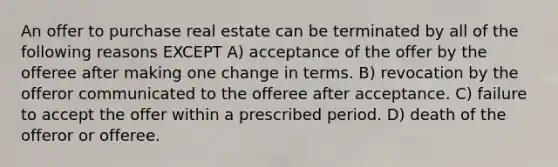 An offer to purchase real estate can be terminated by all of the following reasons EXCEPT A) acceptance of the offer by the offeree after making one change in terms. B) revocation by the offeror communicated to the offeree after acceptance. C) failure to accept the offer within a prescribed period. D) death of the offeror or offeree.